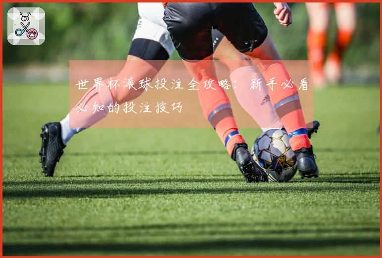 世界杯滚球投注全攻略：新手必看必知的投注技巧